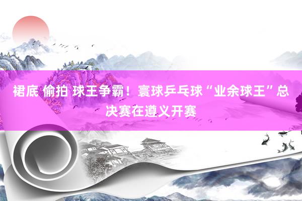 裙底 偷拍 球王争霸！寰球乒乓球“业余球王”总决赛在遵义开赛