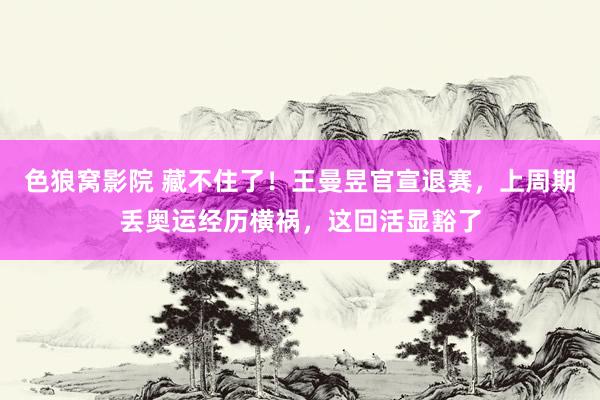 色狼窝影院 藏不住了！王曼昱官宣退赛，上周期丢奥运经历横祸，这回活显豁了