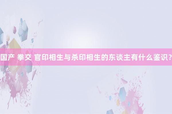 国产 拳交 官印相生与杀印相生的东谈主有什么鉴识？