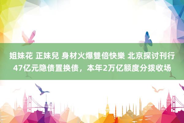姐妹花 正妹兒 身材火爆雙倍快樂 北京探讨刊行47亿元隐债置换债，本年2万亿额度分拨收场