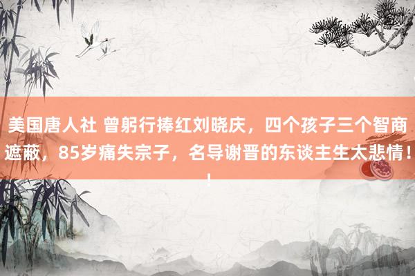 美国唐人社 曾躬行捧红刘晓庆，四个孩子三个智商遮蔽，85岁痛失宗子，名导谢晋的东谈主生太悲情！