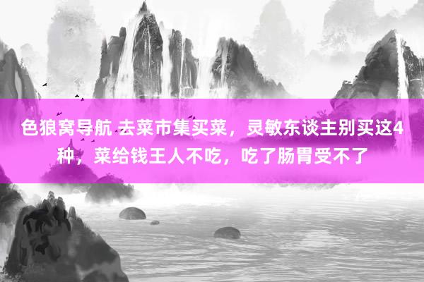色狼窝导航 去菜市集买菜，灵敏东谈主别买这4种，菜给钱王人不吃，吃了肠胃受不了