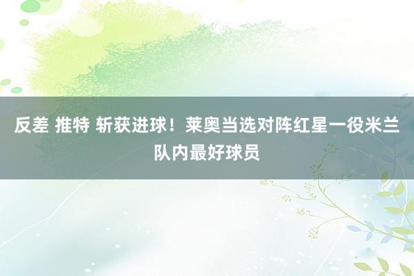 反差 推特 斩获进球！莱奥当选对阵红星一役米兰队内最好球员