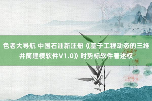 色老大导航 中国石油新注册《基于工程动态的三维井筒建模软件V1.0》时势标软件著述权