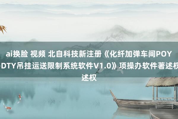 ai换脸 视频 北自科技新注册《化纤加弹车间POY-DTY吊挂运送限制系统软件V1.0》项操办软件著述权