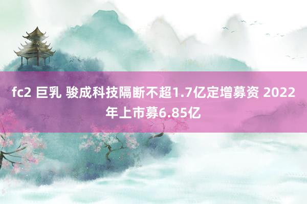 fc2 巨乳 骏成科技隔断不超1.7亿定增募资 2022年上市募6.85亿