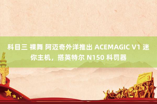 科目三 裸舞 阿迈奇外洋推出 ACEMAGIC V1 迷你主机，搭英特尔 N150 科罚器