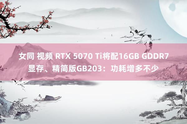 女同 视频 RTX 5070 Ti将配16GB GDDR7显存、精简版GB203：功耗增多不少