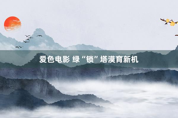 爱色电影 绿“锁”塔漠育新机