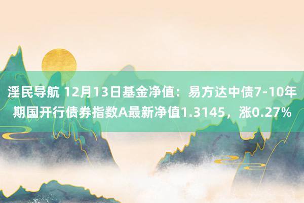 淫民导航 12月13日基金净值：易方达中债7-10年期国开行债券指数A最新净值1.3145，涨0.27%