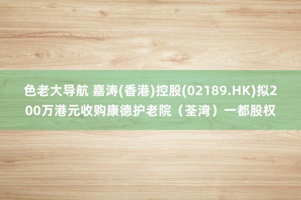 色老大导航 嘉涛(香港)控股(02189.HK)拟200万港元收购康德护老院（荃湾）一都股权