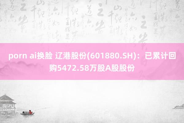 porn ai换脸 辽港股份(601880.SH)：已累计回购5472.58万股A股股份