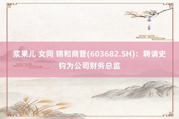 浆果儿 女同 锦和商管(603682.SH)：聘请史钧为公司财务总监