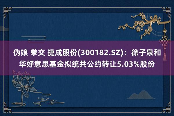 伪娘 拳交 捷成股份(300182.SZ)：徐子泉和华好意思基金拟统共公约转让5.03%股份