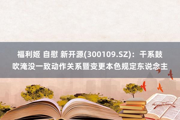 福利姬 自慰 新开源(300109.SZ)：干系鼓吹淹没一致动作关系暨变更本色规定东说念主
