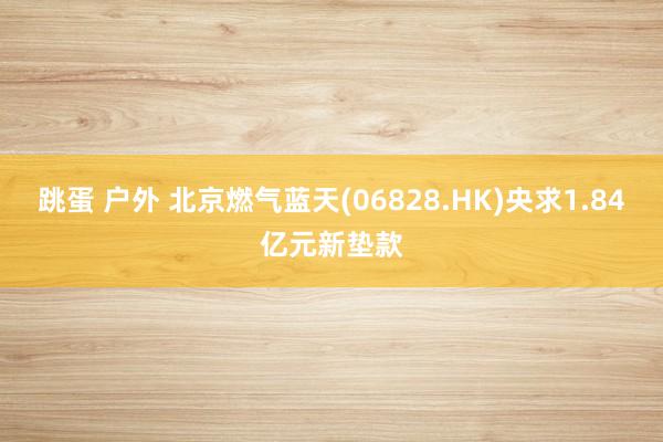 跳蛋 户外 北京燃气蓝天(06828.HK)央求1.84亿元新垫款