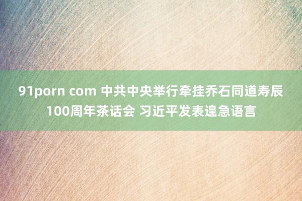 91porn com 中共中央举行牵挂乔石同道寿辰100周年茶话会 习近平发表遑急语言