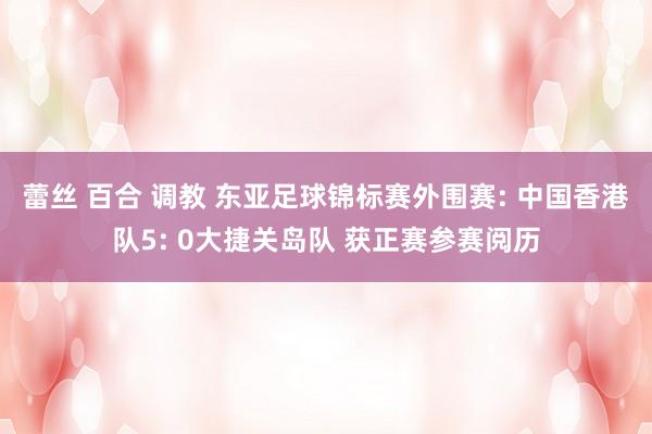 蕾丝 百合 调教 东亚足球锦标赛外围赛: 中国香港队5: 0大捷关岛队 获正赛参赛阅历