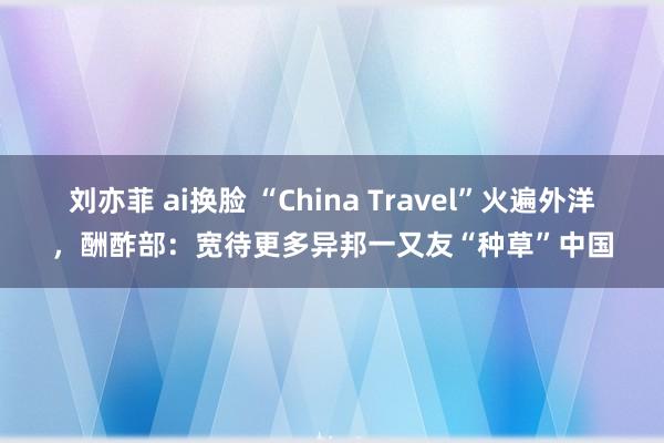 刘亦菲 ai换脸 “China Travel”火遍外洋，酬酢部：宽待更多异邦一又友“种草”中国
