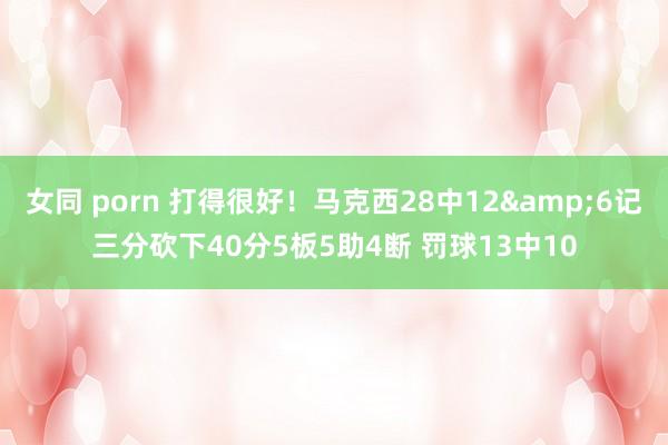 女同 porn 打得很好！马克西28中12&6记三分砍下40分5板5助4断 罚球13中10