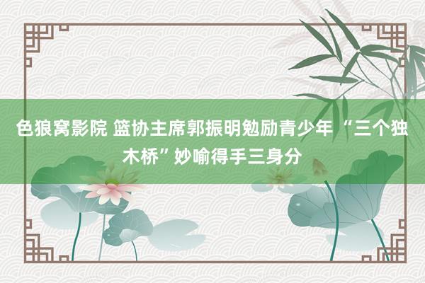 色狼窝影院 篮协主席郭振明勉励青少年 “三个独木桥”妙喻得手三身分