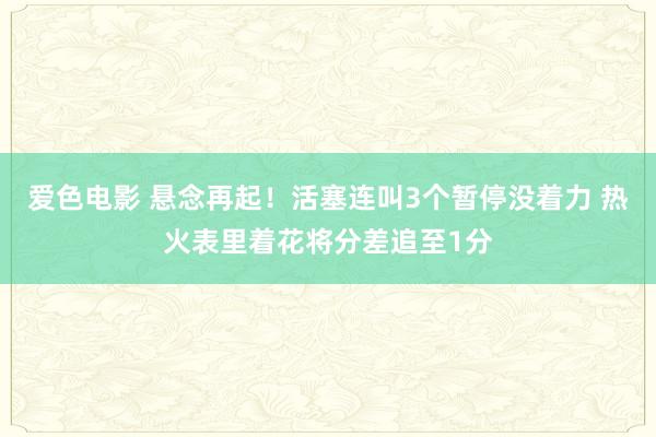 爱色电影 悬念再起！活塞连叫3个暂停没着力 热火表里着花将分差追至1分