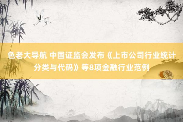 色老大导航 中国证监会发布《上市公司行业统计分类与代码》等8项金融行业范例