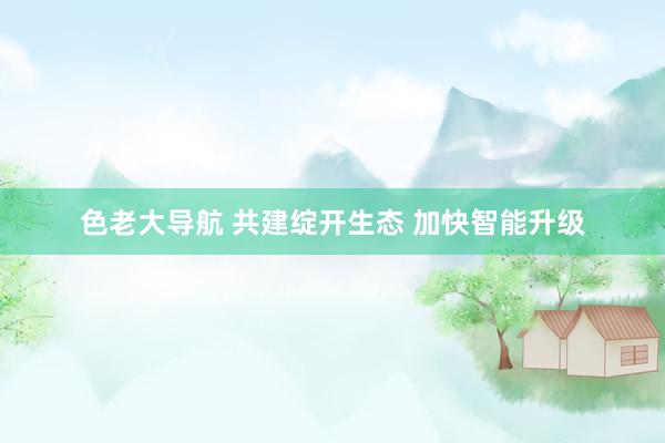 色老大导航 共建绽开生态 加快智能升级