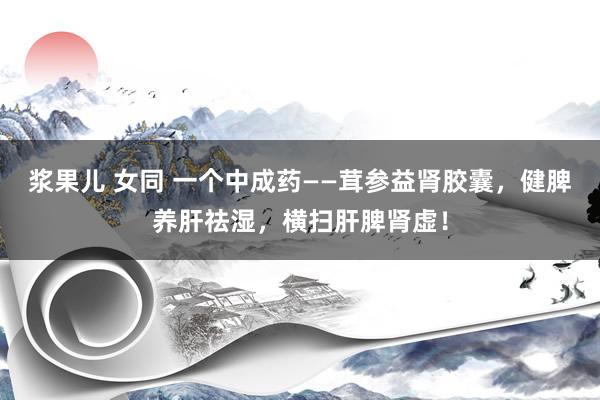 浆果儿 女同 一个中成药——茸参益肾胶囊，健脾养肝祛湿，横扫肝脾肾虚！