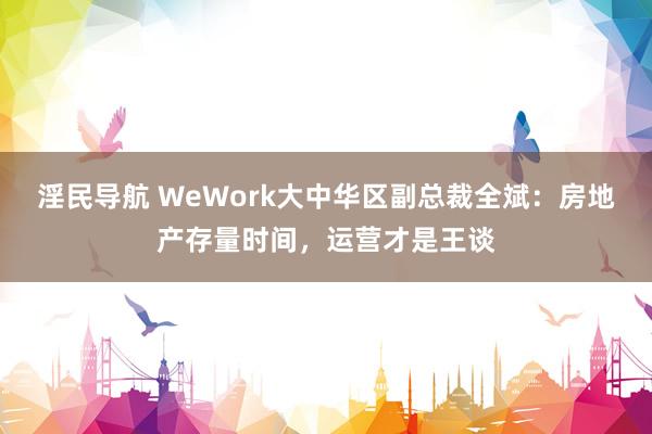 淫民导航 WeWork大中华区副总裁全斌：房地产存量时间，运营才是王谈