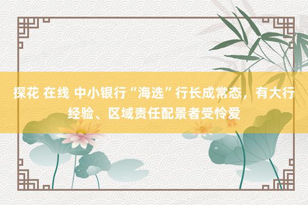 探花 在线 中小银行“海选”行长成常态，有大行经验、区域责任配景者受怜爱