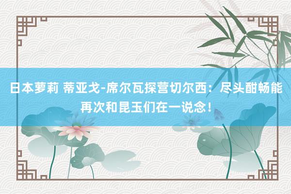 日本萝莉 蒂亚戈-席尔瓦探营切尔西：尽头酣畅能再次和昆玉们在一说念！