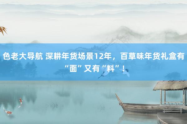 色老大导航 深耕年货场景12年，百草味年货礼盒有“面”又有“料”！
