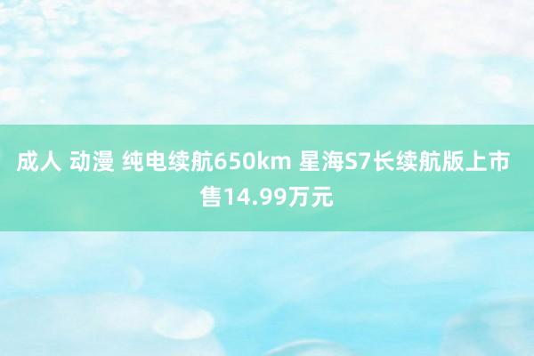 成人 动漫 纯电续航650km 星海S7长续航版上市 售14.99万元