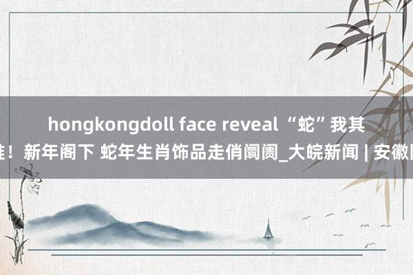 hongkongdoll face reveal “蛇”我其谁！新年阁下 蛇年生肖饰品走俏阛阓_大皖新闻 | 安徽网