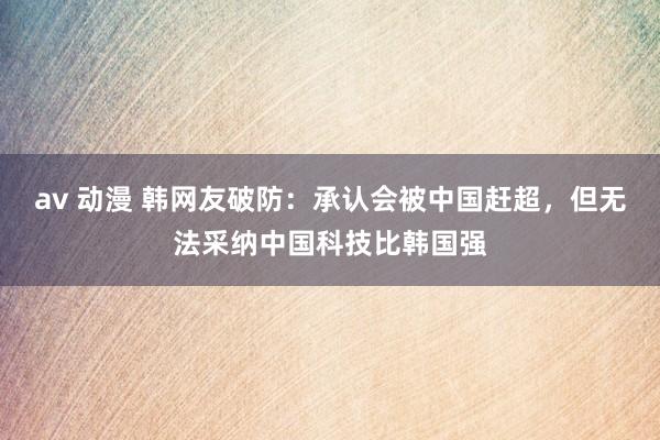 av 动漫 韩网友破防：承认会被中国赶超，但无法采纳中国科技比韩国强