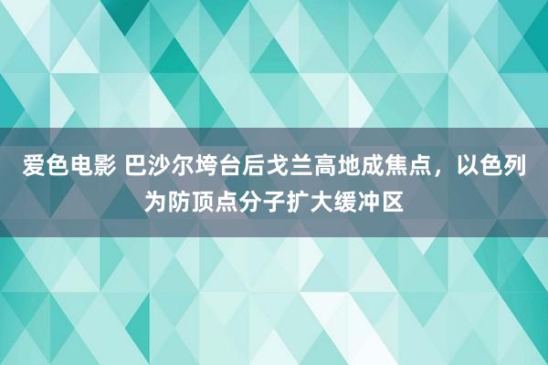 爱色电影 巴沙尔垮台后戈兰高地成焦点，以色列为防顶点分子扩大缓冲区