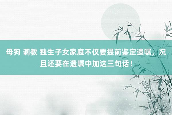 母狗 调教 独生子女家庭不仅要提前鉴定遗嘱，况且还要在遗嘱中加这三句话！