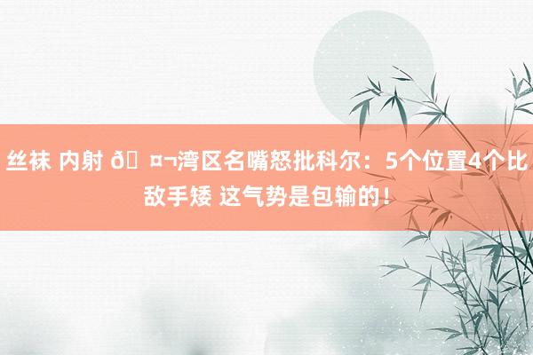 丝袜 内射 🤬湾区名嘴怒批科尔：5个位置4个比敌手矮 这气势是包输的！
