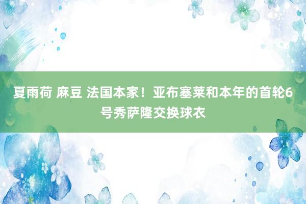 夏雨荷 麻豆 法国本家！亚布塞莱和本年的首轮6号秀萨隆交换球衣