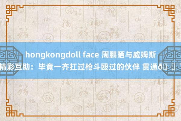 hongkongdoll face 周鹏晒与威姆斯精彩互助：毕竟一齐扛过枪斗殴过的伙伴 贯通💯