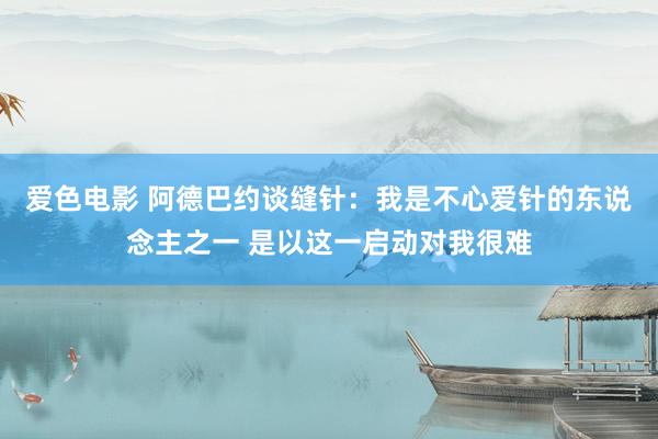爱色电影 阿德巴约谈缝针：我是不心爱针的东说念主之一 是以这一启动对我很难