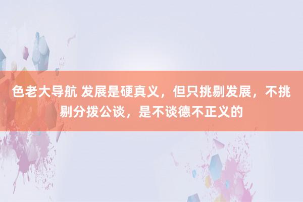 色老大导航 发展是硬真义，但只挑剔发展，不挑剔分拨公谈，是不谈德不正义的
