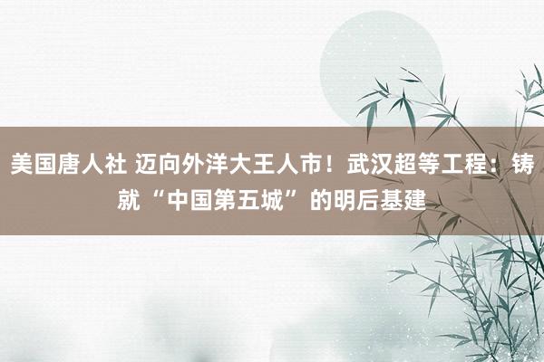 美国唐人社 迈向外洋大王人市！武汉超等工程：铸就 “中国第五城” 的明后基建