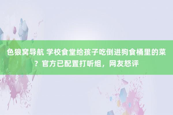 色狼窝导航 学校食堂给孩子吃倒进狗食桶里的菜？官方已配置打听组，网友怒评