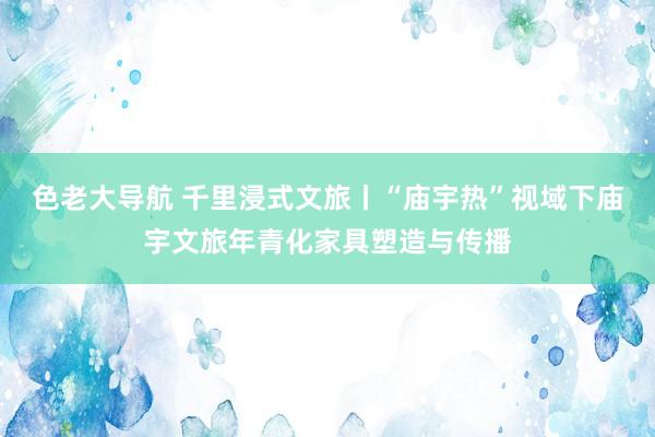 色老大导航 千里浸式文旅丨“庙宇热”视域下庙宇文旅年青化家具塑造与传播