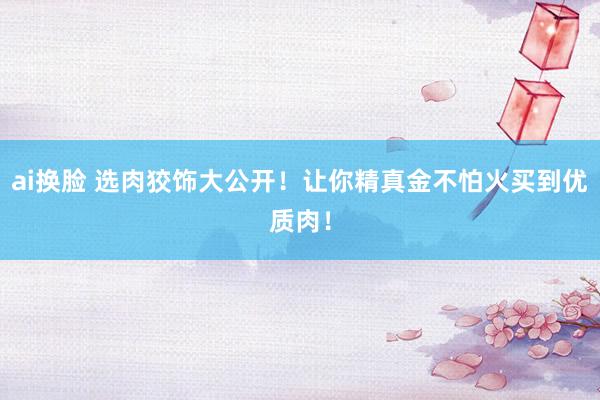 ai换脸 选肉狡饰大公开！让你精真金不怕火买到优质肉！