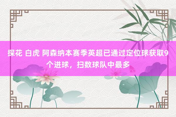探花 白虎 阿森纳本赛季英超已通过定位球获取9个进球，扫数球队中最多