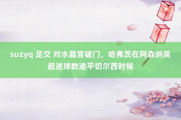 suzyq 足交 对水晶宫破门，哈弗茨在阿森纳英超进球数追平切尔西时候