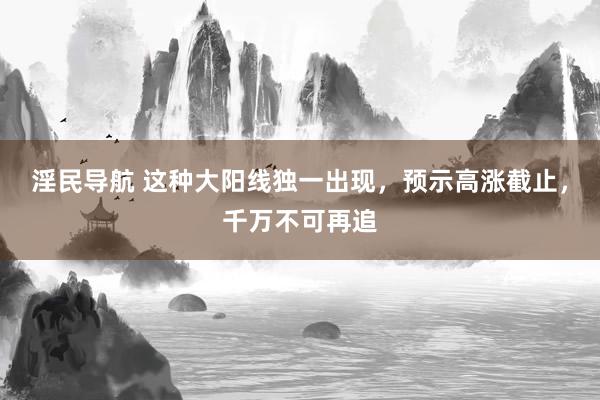 淫民导航 这种大阳线独一出现，预示高涨截止，千万不可再追